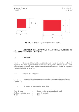 NORMA TÉCNICA NTP 399.010-1
PERUANA 16 de 104
FIGURA 5 – Señales de protección contra incendios
11. UBICACIÓN DE LA INFORMACIÓN ADICIONAL, CARTELES DE
SEGURIDAD Y SEÑALES MÚLTIPLES
11.1 Generales
11.1.1 Se puede utilizar una información adicional para complementar o aclarar el
signiﬁcado del símbolo gráﬁco utilizado en la señal de seguridad. El texto no debe estar
ubicado dentro de la señal, pero si podrá ser incluido acompañando a la señal de seguridad
y ambos contenidos en un cartel.
11.2 Información adicional
11.2.1 La información adicional cumplirá con los requisitos de diseño dado en la
Figura 6 y 7.
11.2.2 Los colores de la señal serán como sigue:
Color de fondo : blanco o color de seguridad de la señal
Símbolo o color del texto : color de contraste
Borde : blanco
as a
as
a bs
aas
b
 