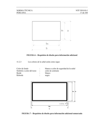 NORMA TÉCNICA NTP 399.010-1
PERUANA 17 de 104
bs
aas
b
FIGURA 6 – Requisitos de diseño para información adicional
11.2.3 Los colores de la señal serán como sigue:
Color de fondo : blanco o color de seguridad de la señal
Símbolo o color del texto : color de contraste
Borde : blanco
Reborde : negro
FIGURA 7 – Requisitos de diseño para información adicional enmarcada
 