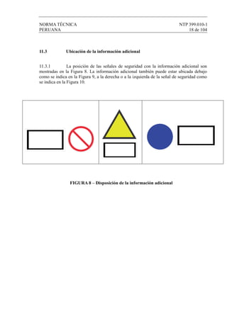 NORMA TÉCNICA NTP 399.010-1
PERUANA 18 de 104
11.3 Ubicación de la información adicional
11.3.1 La posición de las señales de seguridad con la información adicional son
mostradas en la Figura 8. La información adicional también puede estar ubicada debajo
como se indica en la Figura 9, a la derecha o a la izquierda de la señal de seguridad como
se indica en la Figura 10.
FIGURA 8 – Disposición de la información adicional
 