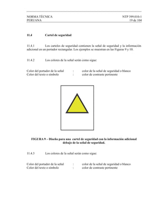 NORMA TÉCNICA NTP 399.010-1
PERUANA 19 de 104
11.4 Cartel de seguridad
11.4.1 Los carteles de seguridad contienen la señal de seguridad y la información
adicional en un portador rectangular. Los ejemplos se muestran en las Figuras 9 y 10.
11.4.2 Los colores de la señal serán como sigue:
Color del portador de la señal : color de la señal de seguridad o blanco
Color del texto o símbolo : color de contraste pertinente
FIGURA 9 – Diseño para una cartel de seguridad con la información adicional
debajo de la señal de seguridad.
11.4.3 Los colores de la señal serán como sigue:
Color del portador de la señal : color de la señal de seguridad o blanco
Color del texto o símbolo : color de contraste pertinente
 