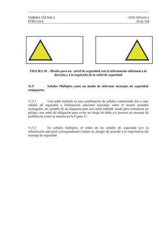 NORMA TÉCNICA NTP 399.010-1
PERUANA 20 de 104
FIGURA 10 – Diseño para un cartel de seguridad con la información adicional a la
derecha y a la izquierda de la señal de seguridad
11.5 Señales Múltiples como un medio de informar mensajes de seguridad
compuestos
11.5.1 Una señal múltiple es una combinación de señales conteniendo dos o más
señales de seguridad e información adicional asociadas sobre el mismo portador
rectangular, un ejemplo de un diagrama para una señal múltiple usada para comunicar un
peligro, una señal de obligación para evitar un riesgo de daño y/o proveer un mensaje de
prohibición como se muestra en la Figura 11.
11.5.2 En señales múltiples, el orden de las señales de seguridad (y/o la
información adicional correspondiente) tendrá un arreglo de acuerdo a la importancia del
mensaje de seguridad.
 