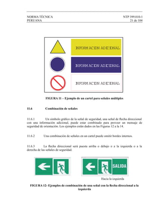 NORMA TÉCNICA NTP 399.010-1
PERUANA 21 de 104
FIGURA 11 – Ejemplo de un cartel para señales múltiples
11.6 Combinación de señales
11.6.1 Un símbolo gráﬁco de la señal de seguridad, una señal de ﬂecha direccional
con una información adicional, puede estar combinado para proveer un mensaje de
seguridad de orientación. Los ejemplos están dados en las Figuras 12 a la 14.
11.6.2 Una combinación de señales en un cartel puede omitir bordes internos.
11.6.3 La ﬂecha direccional será puesta arriba o debajo o a la izquierda o a la
derecha de las señales de seguridad.
Hacia la izquierda
FIGURA 12- Ejemplos de combinación de una señal con la ﬂecha direccional a la
izquierda
INFORM ACION ADICIONAL
INFORM ACION ADICIONAL
INFORM ACION ADICIONAL
 