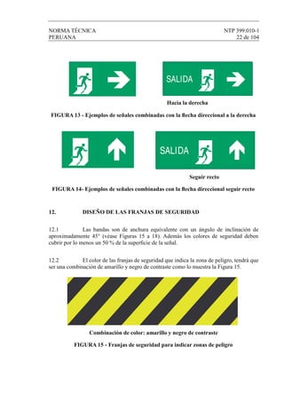 NORMA TÉCNICA NTP 399.010-1
PERUANA 22 de 104
Hacia la derecha
FIGURA 13 - Ejemplos de señales combinadas con la ﬂecha direccional a la derecha
Seguir recto
FIGURA 14- Ejemplos de señales combinadas con la ﬂecha direccional seguir recto
12. DISEÑO DE LAS FRANJAS DE SEGURIDAD
12.1 Las bandas son de anchura equivalente con un ángulo de inclinación de
aproximadamente 45° (véase Figuras 15 a 18). Además los colores de seguridad deben
cubrir por lo menos un 50 % de la superﬁcie de la señal.
12.2 El color de las franjas de seguridad que indica la zona de peligro, tendrá que
ser una combinación de amarillo y negro de contraste como lo muestra la Figura 15.
Combinación de color: amarillo y negro de contraste
FIGURA 15 - Franjas de seguridad para indicar zonas de peligro
SALIDA
SALIDA
 