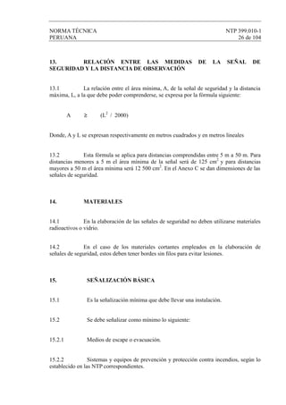 NORMA TÉCNICA NTP 399.010-1
PERUANA 26 de 104
14.2 En el caso de los materiales cortantes empleados en la elaboración de
señales de seguridad, estos deben tener bordes sin ﬁlos para evitar lesiones.
15. SEÑALIZACIÓN BÁSICA
15.1 Es la señalización mínima que debe llevar una instalación.
15.2 Se debe señalizar como mínimo lo siguiente:
15.2.1 Medios de escape o evacuación.
15.2.2 Sistemas y equipos de prevención y protección contra incendios, según lo
establecido en las NTP correspondientes.
13. RELACIÓN ENTRE LAS MEDIDAS DE LA SEÑAL DE
SEGURIDAD Y LA DISTANCIA DE OBSERVACIÓN
13.1 La relación entre el área mínima, A, de la señal de seguridad y la distancia
máxima, L, a la que debe poder comprenderse, se expresa por la fórmula siguiente:
A ≥ (L2
/ 2000)
Donde, A y L se expresan respectivamente en metros cuadrados y en metros lineales
13.2 Esta fórmula se aplica para distancias comprendidas entre 5 m a 50 m. Para
distancias menores a 5 m el área mínima de la señal será de 125 cm2
y para distancias
mayores a 50 m el área mínima será 12 500 cm2
. En el Anexo C se dan dimensiones de las
señales de seguridad.
14. MATERIALES
14.1 En la elaboración de las señales de seguridad no deben utilizarse materiales
radioactivos o vidrio.
 