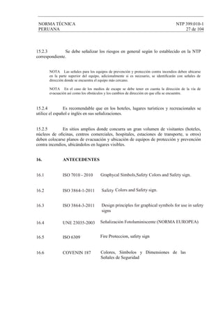 NORMA TÉCNICA NTP 399.010-1
PERUANA 27 de 104
16. ANTECEDENTES
16.1 ISO 7010 - 2010
16.2 ISO Safety3864-1-2011 Colors and Safety sign.
16.3 ISO Design principles for graphical symbols for use in safety
signs
3864-3-2011
16.5 ISO 6309 Fire Proteccion, safety sign
16.4 UNE 23035-2003 Señalización Fotoluminiscente (NORMA EUROPEA)
16.6 COVENIN 187 Colores, Símbolos y Dimensiones de las
Señales de Seguridad
Graphycal Simbols,Safety Colors and Safety sign.
15.2.3 Se debe señalizar los riesgos en general según lo establecido en la NTP
correspondiente.
NOTA Las señales para los equipos de prevención y protección contra incendios deben ubicarse
en la parte superior del equipo, adicionalmente si es necesario, se identiﬁcarán con señales de
dirección donde se encuentra el equipo más cercano.
NOTA En el caso de los medios de escape se debe tener en cuenta la dirección de la vía de
evacuación así como los obstáculos y los cambios de dirección en que ella se encuentre.
15.2.4 Es recomendable que en los hoteles, lugares turísticos y recreacionales se
utilice el español e inglés en sus señalizaciones.
15.2.5 En sitios amplios donde concurra un gran volumen de visitantes (hoteles,
núcleos de oﬁcinas, centros comerciales, hospitales, estaciones de transporte, u otros)
deben colocarse planos de evacuación y ubicación de equipos de protección y prevención
contra incendios, ubicándolos en lugares visibles.
 
