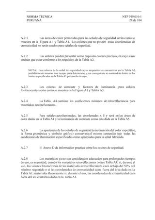 NORMA TÉCNICA NTP 399.010-1
PERUANA 28 de 104
A.2.1 Las áreas de color permitidas para las señales de seguridad serán como se
muestra en la Figura A1 y Tabla A1. Los colores que no poseen estas coordenadas de
cromaticidad no serán usados para señales de seguridad.
A.2.2 Las señales pueden presentar como requisito colores precisos, en cuyo caso
tendrán que estar conforme a los requisitos de la Tabla A2.
A.2.3 Los colores de contraste y factores de luminancia para colores
fosforescentes seràn como se muestra en la Figura A1 y Tabña A3.
A.2.4 La Tabla A4 contiene los coeficientes mínimos de retroreflectancia para
materiakes retroreflectantes.
A.2.5 Para señales autoiluminadas, las coordenadas x E y será en las áreas de
color dadas en la Tabla A1 y la luminancia de contraste como esta dada en la Tabla A5.
A.2.6 La apariencia de las señales de seguridad (combinaciòn del color específico,
la forma geomètrica y sìmbolo gràfico) conservarà el mismo contenido bajo todas las
condiciones de iluminación especificadas como apropiadas para la señal fabricada.
A.2.7 El Anexo D da información practica sobre los colores de seguridad.
A.2.8 Los materiales ya no son considerados adecuados para prolongados tiempos
de uso, en seguridad, cuando los materiales retroreflcctantes (véase Tabla A4) si, durante el
uso, los valores fotométricos de los materiales retroreflectantes caen debajo del 50% del
mínimo requerido o si las coordenadas de cromaticidad caen fuera del área dada en la
Tabla A1; materiales fluorescente si, durante el uso, las coordenadas de cromaticidad caen
fuera del los contornos dado en la Tabla A1.
NOTA: Los colores de la señal de seguridad cuyos requisitos se encuentran en la Tabla A2,
probablemente tomaran mas tiempo para deteriorarse y por consiguiente se mantendrán dentro de los
limites especificados en la Tabla A1 por mucho tiempo.
 