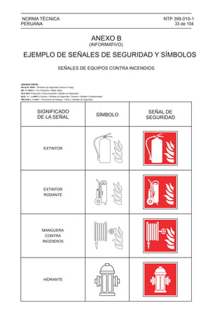 NTP 399.010-1
33 de 104
NORMA TÉCNICA
PERUANA
SEÑALES DE EQUIPOS CONTRA INCENDIOS
SIGNIFICADO
DE LA SEÑAL SÍMBOLO
SEÑAL DE
SEGURIDAD
@MSDBDCDMSDR
ANEXO B
(INFORMATIVO)
EJEMPLO DE SEÑALES DE SEGURIDAD Y SÍMBOLOS
MEO Símbolos de Seguridad Contra el Fuego.
Fire Protection, Safety Signs.
Protección Contra Incendios. Señales de Seguridad.
Colores y Señales de Seguridad. Colores y Señales Fundamentales.
MBG030 Prevención de Riesgos - Parte 2: Señales de Seguridad.
EXTINTOR
EXTINTOR
RODANTE
MANGUERA
CONTRA
INCENDIOS
HIDRANTE
 