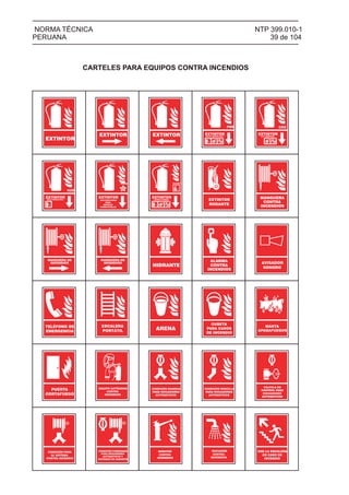 AVISADOR
SONORO
ALARMA
CONTRA
INCENDIOS
HIDRANTE
MANGUERA DE
INCENDIOS
NTP 399.010-1
39 de 104
NORMA TÉCNICA
PERUANA
CARTELES PARA EQUIPOS CONTRA INCENDIOS
EXTINTOR
EXTINTOR EXTINTOR EXTINTORPOLVO QUÍMICO SECO
PQS CO2
EXTINTORGAS CARBÓNICO
EXTINTORAGUA PRESURIZADA
H2O
EXTINTOR
USO EXCLUSIVO
PARA
METALES
COMBUSTIBLES
CLASE
EXTINTORQUÍMICO HÚMEDO
CLASE K
EXTINTOR
RODANTE
MANGUERA
CONTRA
INCENDIOS
MANGUERA DE
INCENDIOS
TELÉFONO DE
EMERGENCIA
ESCALERA
PORTÁTIL ARENA
CUBETA
PARA CASOS
DE INCENDIO
MANTA
APAGAFUEGOS
PUERTA
CORTAFUEGO
EQUIPO AUTÓNOMO
CONTRA
INCENDIOS
CONEXIÓN SIAMESA
PARA ROCIADORES
AUTOMÁTICOS
CONEXIÓN SENCILLA
PARA ROCIADORES
AUTOMÁTICOS
VÁLVULA DE
CONTROL PARA
ROCIADORES
AUTOMÁTICOS
CONEXIÓN PARA
EL SISTEMA
CONTRA INCENDIO
CONEXIÓN COMBINADA
PARA ROCIADORES
AUTOMÁTICOS Y
SISTEMAS DE GABINETE
USE LA ESCALERA
EN CASO DE
INCENDIO
MONITOR
CONTRA
INCENDIOS
ROCIADOR
CONTRA
INCENDIOS
 