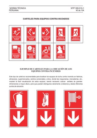 NTP 399.010-1
40 de 104
NORMA TÉCNICA
PERUANA
CARTELES PARA EQUIPOS CONTRA INCENDIOS
USE LA ESCALERA
EN CASO DE
INCENDIO
USE LA ESCALERA
EN CASO DE
INCENDIO
USE LA ESCALERA
EN CASO DE
INCENDIO
SALIDA DE
EMERGENCIA
SALIDA DE
EMERGENCIA
SALIDA
ACCESIBLE
DE EMERGENCIA
USO
EXCLUSIVO
BOMBEROS
EJEMPLO DE CARTELES PARA LA UBICACIÓN DE LOS
EQUIPOS CONTRA INCENDIOS
Este tipo de cartel es recomendable para localizar los equipos de lucha contra incendio en fabricas,
almacenes, supermercados, centros comerciales y otros, donde las maquinarias, mercaderías, etc.,
impiden la fácil visualización de estos equipos, siendo necesario colocar señales de grandes
dimensiones a mayor altura, para que puedan distinguirse claramente a distancia y desde diferentes
puntos de ubicación.
INSTALACION
FIJA CONTRA
INCENDIO
DEPOSITO FIJO
DE AGUA
CONTRA
INCENDIO
 