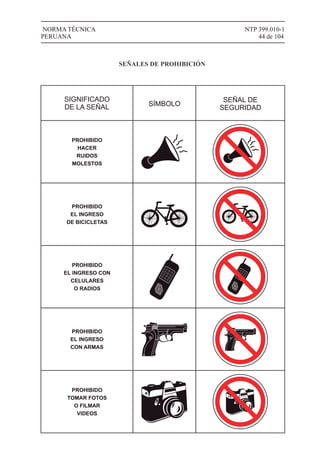 NTP 399.010-1
44 de 104
NORMA TÉCNICA
PERUANA
SIGNIFICADO
DE LA SEÑAL SÍMBOLO
SEÑAL DE
SEGURIDAD
PROHIBIDO
HACER
RUIDOS
MOLESTOS
PROHIBIDO
EL INGRESO
DE BICICLETAS
1
4
7
#
2
5
8
0
3
6
9
*
PROHIBIDO
EL INGRESO CON
CELULARES
O RADIOS
PROHIBIDO
EL INGRESO
CON ARMAS
PROHIBIDO
TOMAR FOTOS
O FILMAR
VIDEOS
1
4
7
#
2
5
8
0
3
6
9
*
SEÑALES DE PROHIBICIÓN
 