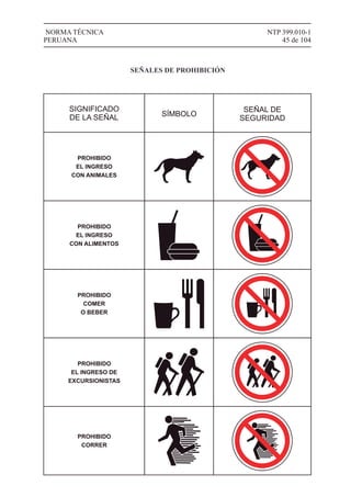 NTP 399.010-1
45 de 104
NORMA TÉCNICA
PERUANA
SIGNIFICADO
DE LA SEÑAL SÍMBOLO
SEÑAL DE
SEGURIDAD
PROHIBIDO
EL INGRESO
CON ANIMALES
PROHIBIDO
EL INGRESO
CON ALIMENTOS
PROHIBIDO
COMER
O BEBER
PROHIBIDO
EL INGRESO DE
EXCURSIONISTAS
PROHIBIDO
CORRER
SEÑALES DE PROHIBICIÓN
 