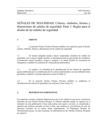 NORMA TÉCNICA NTP 399.010-1
PERUANA 1 de 104
SEÑALES DE SEGURIDAD. Colores, símbolos, formas y
dimensiones de señales de seguridad. Parte 1: Reglas para el
diseño de las señales de seguridad
1. OBJETO
1.1 La presente Norma Técnica Peruana establece los requisitos, para el diseño,
colores, símbolos, formas y dimensiones de las señales de seguridad.
1.2 El sistema adoptado tiende a hacer comprender, mediante las señales de
seguridad, con la mayor rapidez posible, la información para la prevención de accidentes,
la protección contra incendios, riesgos o peligros a la salud, facilitar la evacuación de
emergencia y también la existencia de circunstancias particulares.
1.3 La rapidez y la facilidad de la identiﬁcación de las señales de seguridad
queda establecida por la combinación de los colores determinados con una deﬁnida forma
geométrica, símbolo y leyenda explicativa (véase la Tabla 3).
1.4 En la presente Norma Técnica Peruana también se establecen la
identiﬁcación de colores de seguridad y de contraste (véase Anexo A).
2. REFERENCIAS NORMATIVAS
Las siguientes normas contienen disposiciones que al ser citadas en este texto, constituyen
requisitos de esta Norma Técnica Peruana. La edición indicada estaba en vigencia en el
momento de esta publicación. Como toda norma está sujeta a revisión, se recomienda a
aquellos que realicen acuerdos en base a ellas, que analicen la conveniencia de usar las
ediciones recientes de la norma citada seguidamente. El Organismo Peruano de
Normalización posee, en todo momento, la información de las Normas Técnicas Peruanas
en vigencia.
 