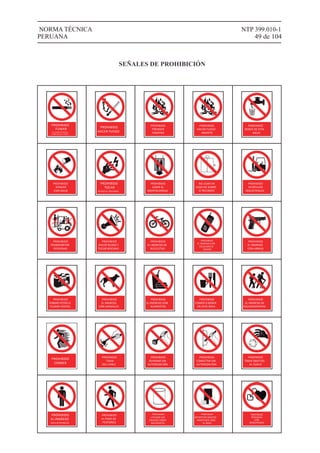 PROHIBIDO
FUMAR
EN LUGARES PÚBLICOS
COMO ESTE (LEY 25357)
PROHIBIDO
HACER FUEGO
PROHIBIDO
PRENDER
FOGATAS
PROHIBIDO
BEBER DE ESTA
AGUA
PROHIBIDO
APAGAR
CON AGUA
PROHIBIDO
TOCAR
RIESGO DE DESCARGA
PROHIBIDO
SUBIR AL
MONTACARGAS
NO USAR EN
CASO DE SISMO
O INCENDIO
PROHIBIDO
VEHÍCULOS
INDUSTRIALES
PROHIBIDO
TRANSPORTAR
PERSONAS
PROHIBIDO
HACER RUIDO Y
TOCAR BOCINAS
PROHIBIDO
EL INGRESO DE
BICICLETAS
PROHIBIDO
EL INGRESO CON
CELULARES O
RADIOS
1
4
7
#
2
5
8
0
3
6
9
*
PROHIBIDO
EL INGRESO
CON ARMAS
PROHIBIDO
TOMAR FOTOS O
FILMAR VÍDEOS
PROHIBIDO
EL INGRESO
CON ANIMALES
PROHIBIDO
EL INGRESO CON
ALIMENTOS
PROHIBIDO
COMER O BEBER
EN ESTA ÁREA
PROHIBIDO
EL INGRESO DE
EXCURSIONISTAS
PROHIBIDO
CORRER
PROHIBIDO
TIRAR
DEL CABLE
PROHIBIDO
REPARAR SIN
AUTORIZACIÓN
PROHIBIDO
CONECTAR SIN
AUTORIZACIÓN
PROHIBIDO
TIRAR OBJETOS
AL SUELO
PROHIBIDO
EL INGRESO
ÁREA RESTRINGIDA
PROHIBIDO
EL PASO DE
PEATONES
PROHIBIDO
UTILIZAR LOS
ENVASES COMO
RECIPIENTES
PROHIBIDO
DEPOSITAR OBJETOS
MANTENER LIBRE
EL PASO
PROHIBIDO
HACER FUEGO
ABIERTO
NTP 399.010-1
49 de 104
NORMA TÉCNICA
PERUANA
PROHIBIDO
PERSONAS
CON
MARCAPASOS
SEÑALES DE PROHIBICIÓN
 