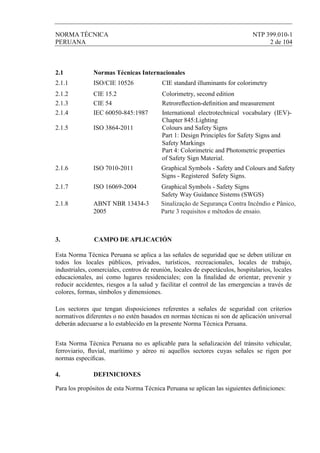 NORMA TÉCNICA NTP 399.010-1
PERUANA 2 de 104
2.1 Normas Técnicas Internacionales
2.1.1 ISO/CIE 10526 CIE standard illuminants for colorimetry
2.1.2 CIE 15.2 Colorimetry, second edition
2.1.3 CIE 54 Retroreﬂection-deﬁnition and measurement
2.1.4
2.1.5 ISO 3864-2011
2.1.6 ISO 7010-2011
2.1.7 ISO 16069-2004
2.1.8 ABNT NBR 13434-3
2005
Sinalizaçâo de Segurança Contra Incêndio e Pânico,
Parte 3 requisitos e mêtodos de ensaio.
Graphical Symbols - Safety Signs
Safety Way Guidance Sistems (SWGS)
Graphical Symbols - Safety and Colours and Safety
Signs - Registered Safety Signs.
Colours and Safety Signs
Part 1: Design Principles for Safety Signs and
Safety Markings
Part 4: Colorimetric and Photometric properties
of Safety Sign Material.
IEC 60050-845:1987 International electrotechnical vocabulary (IEV)-
Chapter 845:Lighting
3. CAMPO DE APLICACIÓN
Esta Norma Técnica Peruana se aplica a las señales de seguridad que se deben utilizar en
todos los locales públicos, privados, turísticos, recreacionales, locales de trabajo,
industriales, comerciales, centros de reunión, locales de espectáculos, hospitalarios, locales
educacionales, así como lugares residenciales; con la ﬁnalidad de orientar, prevenir y
reducir accidentes, riesgos a la salud y facilitar el control de las emergencias a través de
colores, formas, símbolos y dimensiones.
Los sectores que tengan disposiciones referentes a señales de seguridad con criterios
normativos diferentes o no estén basados en normas técnicas ni son de aplicación universal
deberán adecuarse a lo establecido en la presente Norma Técnica Peruana.
Esta Norma Técnica Peruana no es aplicable para la señalización del tránsito vehicular,
ferroviario, ﬂuvial, marítimo y aéreo ni aquellos sectores cuyas señales se rigen por
normas especiﬁcas.
4. DEFINICIONES
Para los propósitos de esta Norma Técnica Peruana se aplican las siguientes deﬁniciones:
 