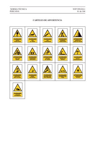 NTP 399.010-1
61 de 104
NORMA TÉCNICA
PERUANA
GRÚAS
TRABAJANDO
CUIDADO
CON
EL PERRO
CUIDADO
GAS
COMPRIMIDO
CUIDADO
HOMBRES
TRABAJANDO
CUIDADO
RIESGO DE
CAÍDA DE ROCAS
ATENCIÓN
ATMÓSFERA
EXPLOSIVA
CUIDADO
EX
CON SUS
MANOS
ATENCIÓN
PELIGRO
DE CAÍDAS
ATENCIÓN
RIESGO DE
ASFIXIA
CUIDADO
CARTELES DE ADVERTENCIA
OBJETO
PUNZOCORTANTE
CUIDADO
CUIDADO
OBJETOS A
BAJA ALTURA
CUIDADO
RUIDO
PELIGROSO
CUIDADO
BALONES CON
ALTA PRESIÓN
ATENCIÓN
RADIACIÓN
OPTICA
ALAMBRE CON
PUAS
CUIDADO
FAJA EN
MOVIMIENTO
CUIDADO
 