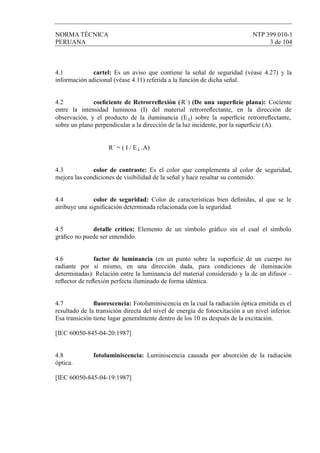 NORMA TÉCNICA NTP 399.010-1
PERUANA 3 de 104
4.1 cartel: Es un aviso que contiene la señal de seguridad (véase 4.27) y la
información adicional (véase 4.11) referida a la función de dicha señal.
4.2 coeﬁciente de Retrorreﬂexión (R´) (De una superﬁcie plana): Cociente
entre la intensidad luminosa (I) del material retrorreﬂectante, en la dirección de
observación, y el producto de la iluminancia (E⊥) sobre la superﬁcie retrorreﬂectante,
sobre un plano perpendicular a la dirección de la luz incidente, por la superﬁcie (A).
R´ = ( I / E⊥ .A)
4.3 color de contraste: Es el color que complementa al color de seguridad,
mejora las condiciones de visibilidad de la señal y hace resaltar su contenido.
4.4 color de seguridad: Color de características bien deﬁnidas, al que se le
atribuye una signiﬁcación determinada relacionada con la seguridad.
4.5 detalle crítico: Elemento de un símbolo gráﬁco sin el cual el símbolo
gráﬁco no puede ser entendido.
4.6 factor de luminancia (en un punto sobre la superﬁcie de un cuerpo no
radiante por sí mismo, en una dirección dada, para condiciones de iluminación
determinadas): Relación entre la luminancia del material considerado y la de un difusor –
reﬂector de reﬂexión perfecta iluminado de forma idéntica.
4.7 ﬂuorescencia: Fotoluminiscencia en la cual la radiación óptica emitida es el
resultado de la transición directa del nivel de energía de fotoexitación a un nivel inferior.
Esa transición tiene lugar generalmente dentro de los 10 ns después de la excitación.
[IEC 60050-845-04-20:1987]
4.8 fotoluminiscencia: Luminiscencia causada por absorción de la radiación
óptica.
[IEC 60050-845-04-19:1987]
 