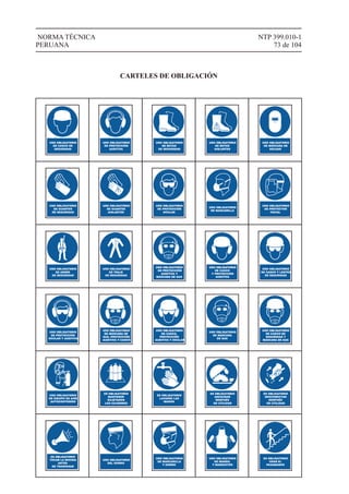 NTP 399.010-1
73 de 104
NORMA TÉCNICA
PERUANA
USO OBLIGATORIO
DE CASCO DE
SEGURIDAD
USO OBLIGATORIO
DE PROTECCIÓN
AUDITIVA
USO OBLIGATORIO
DE BOTAS
DE SEGURIDAD
USO OBLIGATORIO
DE BOTAS
AISLANTES
USO OBLIGATORIO
DE MÁSCARA DE
SOLDAR
USO OBLIGATORIO
DE GUANTES
DE SEGURIDAD
USO OBLIGATORIO
DE GUANTES
AISLANTES
USO OBLIGATORIO
DE PROTECCIÓN
OCULAR
USO OBLIGATORIO
DE MASCARILLA
USO OBLIGATORIO
DE PROTECTOR
FACIAL
USO OBLIGATORIO
DE ARNÉS
DE SEGURIDAD
USO OBLIGATORIO
DE TRAJE
DE SEGURIDAD
USO OBLIGATORIO
DE PROTECCIÓN
AUDITIVA Y
MÁSCARA DE GAS
USO OBLIGATORIO
DE CASCO
Y PROTECCIÓN
AUDITIVA
USO OBLIGATORIO
DE CASCO Y LENTES
DE SEGURIDAD
USO OBLIGATORIO
DE PROTECCIÓN
OCULAR Y AUDITIVA
USO OBLIGATORIO
DE MÁSCARA DE
GAS, PROTECCIÓN
AUDITIVA Y CASCO
USO OBLIGATORIO
DE CASCO,
PROTECCIÓN
AUDITIVA Y OCULAR
USO OBLIGATORIO
DE MÁSCARA
DE GAS
USO OBLIGATORIO
DE CASCO DE
SEGURIDAD Y
MÁSCARA DE GAS
USO OBLIGATORIO
DE EQUIPO DE AIRE
AUTOCONTENIDO
ES OBLIGATORIO
MANTENER
SUJETADOS
LOS CILINDROS
ES OBLIGATORIO
LAVARSE LAS
MANOS
ES OBLIGATORIO
ASEGURAR
DESPUÉS
DE UTILIZAR
ES OBLIGATORIO
DESCONECTAR
DESPUÉS
DE UTILIZAR
ES OBLIGATORIO
TOCAR LA BOCINA
ANTES
DE TRASPASAR
USO OBLIGATORIO
DEL GORRO
USO OBLIGATORIO
DE MASCARILLA
Y GORRO
USO OBLIGATORIO
DE MANDIL
Y MANGUITOS
ES OBLIGATORIO
USAR EL
PASAMANOS
CARTELES DE OBLIGACIÓN
 