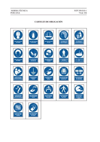 NTP 399.010-1
74 de 104
NORMA TÉCNICA
PERUANA
USO OBLIGATORIO
DE MANDIL
USO OBLIGATORIO
DE DELANTAL
USO OBLIGATORIO
DE FAJA
USO OBLIGATORIO
DE REDECILLA
PARA EL CABELLO
USO OBLIGATORIO
DE TACHOS Y
CESTOS DE BASURA
USO OBLIGATORIO
DE GORRO
USO OBLIGATORIO
DE RESPIRADOR
Y GORRO
USO OBLIGATORIO
DE ROPA
DE PROTECCIÓN
USO OBLIGATORIO
DE
PROTEGECALZADO
CARTELES DE OBLIGACIÓN
ES OBLIGATORIO
LEER EL MANUAL
DE INSTRUCCIONES
ES OBLIGATORIA
CONEXION A
TIERRA
ES OBLIGATORIO
LAVARSE LAS
MANOS
USO OBLIGATORIO
DE CHLECO CON
REFLECTIVO
USO OBLIGATORIO
DE CINTURÓN
DE SEGURIDAD
ES OBLIGATORIO
DESENERGIZAR
ANTES DE REPARAR
USO OBLIGATORIO
DE BLOQUEADOR
SOLAR
ES OBLIGATORIO
USR EL PUENTE
PEATONAL
USO OBLIGATORIO
DEL SENDERO
PEATONAL
ESOBLIGATORIO
EL USO DEL
PROTECTOR DE
SIERRA
ES OBLIGATORIO
PROTEJER COM
GUARDA
USO OBLIGATORIO
DE DETECTOR
DE GASES
 