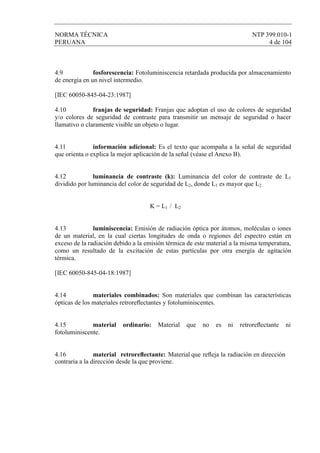 NORMA TÉCNICA NTP 399.010-1
PERUANA 4 de 104
4.9 fosforescencia: Fotoluminiscencia retardada producida por almacenamiento
de energía en un nivel intermedio.
[IEC 60050-845-04-23:1987]
4.10 franjas de seguridad: Franjas que adoptan el uso de colores de seguridad
y/o colores de seguridad de contraste para transmitir un mensaje de seguridad o hacer
llamativo o claramente visible un objeto o lugar.
4.11 información adicional: Es el texto que acompaña a la señal de seguridad
que orienta o explica la mejor aplicación de la señal (véase el Anexo B).
4.12 luminancia de contraste (k): Luminancia del color de contraste de L1
dividido por luminancia del color de seguridad de L2, donde L1 es mayor que L2.
K = L1 / L2
4.13 luminiscencia: Emisión de radiación óptica por átomos, moléculas o iones
de un material, en la cual ciertas longitudes de onda o regiones del espectro están en
exceso de la radiación debido a la emisión térmica de este material a la misma temperatura,
como un resultado de la excitación de estas partículas por otra energía de agitación
térmica.
[IEC 60050-845-04-18:1987]
4.14 materiales combinados: Son materiales que combinan las características
ópticas de los materiales retroreﬂectantes y fotoluminiscentes.
4.15 material ordinario: Material que no es ni retroreﬂectante ni
fotoluminiscente.
4.16 material retroreﬂectante: Material que reﬂeja la radiación en dirección
contraria a la dirección desde la que proviene.
 