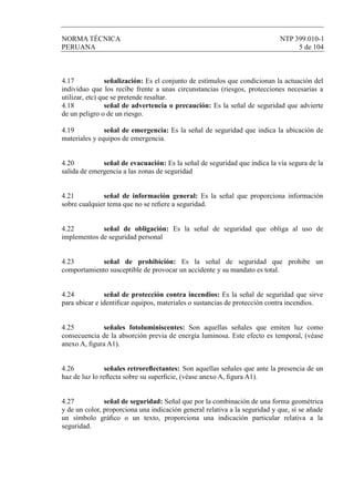 NORMA TÉCNICA NTP 399.010-1
PERUANA 5 de 104
4.17 señalización: Es el conjunto de estímulos que condicionan la actuación del
individuo que los recibe frente a unas circunstancias (riesgos, protecciones necesarias a
utilizar, etc) que se pretende resaltar.
4.18 señal de advertencia o precaución: Es la señal de seguridad que advierte
de un peligro o de un riesgo.
4.19 señal de emergencia: Es la señal de seguridad que indica la ubicación de
materiales y equipos de emergencia.
4.20 señal de evacuación: Es la señal de seguridad que indica la vía segura de la
salida de emergencia a las zonas de seguridad
4.21 señal de información general: Es la señal que proporciona información
sobre cualquier tema que no se reﬁere a seguridad.
4.22 señal de obligación: Es la señal de seguridad que obliga al uso de
implementos de seguridad personal
4.23 señal de prohibición: Es la señal de seguridad que prohibe un
comportamiento susceptible de provocar un accidente y su mandato es total.
4.24 señal de protección contra incendios: Es la señal de seguridad que sirve
para ubicar e identiﬁcar equipos, materiales o sustancias de protección contra incendios.
4.25 señales fotoluminiscentes: Son aquellas señales que emiten luz como
consecuencia de la absorción previa de energía luminosa. Este efecto es temporal, (véase
anexo A, ﬁgura A1).
4.26 señales retroreﬂectantes: Son aquellas señales que ante la presencia de un
haz de luz lo reﬂecta sobre su superﬁcie, (véase anexo A, ﬁgura A1).
4.27 señal de seguridad: Señal que por la combinación de una forma geométrica
y de un color, proporciona una indicación general relativa a la seguridad y que, sí se añade
un símbolo gráﬁco o un texto, proporciona una indicación particular relativa a la
seguridad.
 