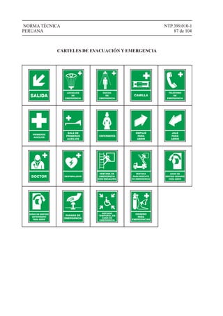 NTP 399.010-1
87 de 104
NORMA TÉCNICA
PERUANA
CARTELES DE EVACUACIÓN Y EMERGENCIA
SALIDA
LAVAOJOS
DE
EMERGENCIA
DUCHA
DE
EMERGENCIA
CAMILLA
TELÉFONO
DE
EMERGENCIA
PRIMEROS
AUXILIOS
SALA DE
PRIMEROS
AUXILIOS
ENFERMERÍA
EMPUJE
PARA
ABRIR
JALE
PARA
ABRIR
DOCTOR DESFIBRILADOR
VENTANA DE
EMERGENCIA
CON ESCALERA
PARADA DE
EMERGENCIA
REFUGIO
TEMPORAL EN
CASO DE
EMERGENCIA
OXIGENO
PARA
EMERGENCIAS
VENTANA
PARA RESCATE
DE EMERGENCIA
GIRAR EN
SENTIDO HORARIO
PARA ABRIR
GIRAR EN SENTIDO
ANTIHORARIO
PARA ABRIR
 