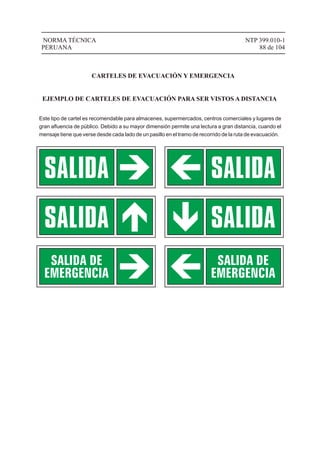 EJEMPLO DE CARTELES DE EVACUACIÓN PARA SER VISTOS A DISTANCIA
Este tipo de cartel es recomendable para almacenes, supermercados, centros comerciales y lugares de
gran aﬂuencia de público. Debido a su mayor dimensión permite una lectura a gran distancia, cuando el
mensaje tiene que verse desde cada lado de un pasillo en el tramo de recorrido de la ruta de evacuación.
NTP 399.010-1
88 de 104
NORMA TÉCNICA
PERUANA
CARTELES DE EVACUACIÓN Y EMERGENCIA
 
