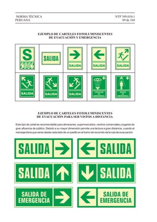 SALIDA SALIDA SALIDA
SALIDA SALIDA SALIDA
LAVAOJOS
DE
EMERGENCIA
DUCHA
DE
EMERGENCIA
NTP 399.010-1
89 de 104
NORMA TÉCNICA
PERUANA
EJEMPLO DE CARTELES FOTOLUMINISCENTES
DE EVACUACIÓN Y EMERGENCIA
EJEMPLO DE CARTELES FOTOLUMINISCENTES
DE EVACUACIÓN PARA SER VISTOS A DISTANCIA
Este tipo de cartel es recomendable para almacenes, supermercados, centros comerciales y lugares de
gran aﬂuencia de público. Debido a su mayor dimensión permite una lectura a gran distancia, cuando el
mensaje tiene que verse desde cada lado de un pasillo en el tramo de recorrido de la ruta de evacuación.
 