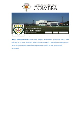 IX Gala desportiva Vigor 2016: O Vigor organiza, este sábado, a partir das 20h30, mais
uma edição da Gala Desportiva, encerrando assim a época desportiva. O evento inclui
jantar de gala, exibição da secção de ginástica e musica ao vivo, entre outras
actividades.
 