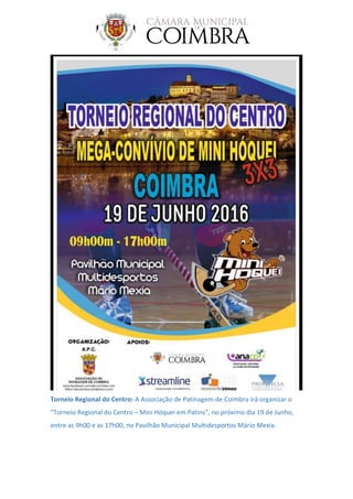 Torneio Regional do Centro: A Associação de Patinagem de Coimbra irá organizar o
“Torneio Regional do Centro – Mini Hóquei em Patins”, no próximo dia 19 de Junho,
entre as 9h00 e as 17h00, no Pavilhão Municipal Multidesportos Mário Mexia.
 
