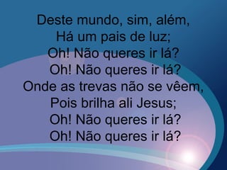 Deste mundo, sim, além,
Há um pais de luz;
Oh! Não queres ir lá?
Oh! Não queres ir lá?
Onde as trevas não se vêem,
Pois brilha ali Jesus;
Oh! Não queres ir lá?
Oh! Não queres ir lá?
 