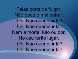 Pelas porta de fulgor,
Não pode o mal entrar;
Oh! Não queres ir lá?
Oh! Não queres ir lá?
Nem a morte, luto ou dor,
No céu terão lugar,
Oh! Não queres ir lá?
Oh! Não queres ir lá?
 