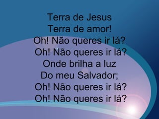 Terra de Jesus
Terra de amor!
Oh! Não queres ir lá?
Oh! Não queres ir lá?
Onde brilha a luz
Do meu Salvador;
Oh! Não queres ir lá?
Oh! Não queres ir lá?
 