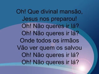 Oh! Que divinal mansão,
Jesus nos preparou!
Oh! Não queres ir lá?
Oh! Não queres ir lá?
Onde todos os irmãos
Vão ver quem os salvou
Oh! Não queres ir lá?
Oh! Não queres ir lá?
 