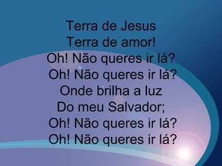 Terra de Jesus
Terra de amor!
Oh! Não queres ir lá?
Oh! Não queres ir lá?
Onde brilha a luz
Do meu Salvador;
Oh! Não queres ir lá?
Oh! Não queres ir lá?
 