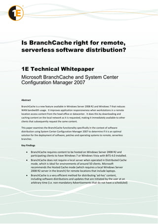 Is BranchCache right for remote,
serverless software distribution?


1E Technical Whitepaper
Microsoft BranchCache and System Center
Configuration Manager 2007


Abstract

BranchCache is a new feature available in Windows Server 2008 R2 and Windows 7 that reduces
WAN bandwidth usage. It improves application responsiveness when workstations in a remote
location access content from the head office or datacenter. It does this by downloading and
caching content on the local network as it is requested, making it immediately available to other
clients that subsequently request the same content.

This paper examines the BranchCache functionality specifically in the context of software
distribution using System Center Configuration Manager 2007 to determine if it is an optimal
solution for the deployment of software, patches and operating systems to remote, serverless
branches.

Key Findings

          BranchCache requires content to be hosted on Windows Server 2008 R2 and
           participating clients to have Windows 7 or Windows Vista with BITS 4.0 installed.
          BranchCache does not require a local server when operated in Distributed Cache
           mode, which is ideal for environments of around 50 clients. Microsoft
           recommends the Hosted Cache mode (which requires a local Windows Server
           2008 R2 server in the branch) for remote locations that include laptops.
          BranchCache is a very efficient method for distributing ‘ad-hoc’ content,
           including software distributions and updates that are initiated by the user at an
           arbitrary time (i.e. non-mandatory Advertisements that do not have a scheduled)
 