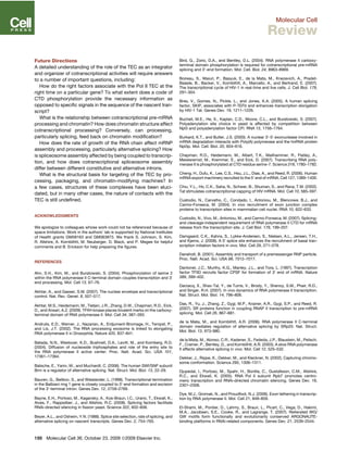 Future Directions
A detailed understanding of the role of the TEC as an integrator
and organizer of cotranscriptional activities will require answers
to a number of important questions, including:
How do the right factors associate with the Pol II TEC at the
right time on a particular gene? To what extent does a code of
CTD phosphorylation provide the necessary information as
opposed to speciﬁc signals in the sequence of the nascent tran-
script?
What is the relationship between cotranscriptional pre-mRNA
processing and chromatin? How does chromatin structure affect
cotranscriptional processing? Conversely, can processing,
particularly splicing, feed back on chromatin modiﬁcation?
How does the rate of growth of the RNA chain affect mRNP
assembly and processing, particularly alternative splicing? How
is spliceosome assembly affected by being coupled to transcrip-
tion, and how does cotranscriptional spliceosome assembly
differ between different constitutive and alternative introns.
What is the structural basis for targeting of the TEC by pro-
cessing, packaging, and chromatin-modifying machines? In
a few cases, structures of these complexes have been eluci-
dated, but in many other cases, the nature of contacts with the
TEC is still undeﬁned.
ACKNOWLEDGMENTS
We apologize to colleagues whose work could not be referenced because of
space limitations. Work in the authors’ lab is supported by National Institutes
of Health grants GM58163 and GM063873. We thank S. Johnson, S. Kim,
R. Allshire, A. Kornblihtt, M. Neuberger, D. Black, and P. Megee for helpful
comments and B. Erickson for help preparing the ﬁgures.
REFERENCES
Ahn, S.H., Kim, M., and Buratowski, S. (2004). Phosphorylation of serine 2
within the RNA polymerase II C-terminal domain couples transcription and 30
end processing. Mol. Cell 13, 67–76.
Akhtar, A., and Gasser, S.M. (2007). The nuclear envelope and transcriptional
control. Nat. Rev. Genet. 8, 507–517.
Akhtar, M.S., Heidemann, M., Tietjen, J.R., Zhang, D.W., Chapman, R.D., Eick,
D., and Ansari, A.Z. (2009). TFIIH kinase places bivalent marks on the carboxy-
terminal domain of RNA polymerase II. Mol. Cell 34, 387–393.
Andrulis, E.D., Werner, J., Nazarian, A., Erdjument-Bromage, H., Tempst, P.,
and Lis, J.T. (2002). The RNA processing exosome is linked to elongating
RNA polymerase II in Drosophila. Nature 420, 837–841.
Batada, N.N., Westover, K.D., Bushnell, D.A., Levitt, M., and Kornberg, R.D.
(2004). Diffusion of nucleoside triphosphates and role of the entry site to
the RNA polymerase II active center. Proc. Natl. Acad. Sci. USA 101,
17361–17364.
Batsche, E., Yaniv, M., and Muchardt, C. (2006). The human SWI/SNF subunit
Brm is a regulator of alternative splicing. Nat. Struct. Mol. Biol. 13, 22–29.
Bauren, G., Belikov, S., and Wieslander, L. (1998). Transcriptional termination
in the Balbiani ring 1 gene is closely coupled to 30
-end formation and excision
of the 30
-terminal intron. Genes Dev. 12, 2759–2769.
Bayne, E.H., Portoso, M., Kagansky, A., Kos-Braun, I.C., Urano, T., Ekwall, K.,
Alves, F., Rappsilber, J., and Allshire, R.C. (2008). Splicing factors facilitate
RNAi-directed silencing in ﬁssion yeast. Science 322, 602–606.
Beyer, A.L., and Osheim, Y.N. (1988). Splice site selection, rate of splicing, and
alternative splicing on nascent transcripts. Genes Dev. 2, 754–765.
Bird, G., Zorio, D.A., and Bentley, D.L. (2004). RNA polymerase II carboxy-
terminal domain phosphorylation is required for cotranscriptional pre-mRNA
splicing and 30
-end formation. Mol. Cell. Biol. 24, 8963–8969.
Boireau, S., Maiuri, P., Basyuk, E., de la Mata, M., Knezevich, A., Pradet-
Balade, B., Backer, V., Kornblihtt, A., Marcello, A., and Bertrand, E. (2007).
The transcriptional cycle of HIV-1 in real-time and live cells. J. Cell Biol. 179,
291–304.
Bres, V., Gomes, N., Pickle, L., and Jones, K.A. (2005). A human splicing
factor, SKIP, associates with P-TEFb and enhances transcription elongation
by HIV-1 Tat. Genes Dev. 19, 1211–1226.
Bucheli, M.E., He, X., Kaplan, C.D., Moore, C.L., and Buratowski, S. (2007).
Polyadenylation site choice in yeast is affected by competition between
Npl3 and polyadenylation factor CFI. RNA 13, 1756–1764.
Burkard, K.T., and Butler, J.S. (2000). A nuclear 30
-50
exonuclease involved in
mRNA degradation interacts with Poly(A) polymerase and the hnRNA protein
Npl3p. Mol. Cell. Biol. 20, 604–616.
Chapman, R.D., Heidemann, M., Albert, T.K., Mailhammer, R., Flatley, A.,
Meisterernst, M., Kremmer, E., and Eick, D. (2007). Transcribing RNA poly-
merase II is phosphorylated at CTD residue serine-7. Science 318, 1780–1782.
Cheng, H., Dufu, K., Lee, C.S., Hsu, J.L., Dias, A., and Reed, R. (2006). Human
mRNA export machinery recruited to the 50
end of mRNA. Cell 127, 1389–1400.
Chiu, Y.L., Ho, C.K., Saha, N., Schwer, B., Shuman, S., and Rana, T.M. (2002).
Tat stimulates cotranscriptional capping of HIV mRNA. Mol. Cell 10, 585–597.
Custodio, N., Carvalho, C., Condado, I., Antoniou, M., Blencowe, B.J., and
Carmo-Fonseca, M. (2004). In vivo recruitment of exon junction complex
proteins to transcription sites in mammalian cell nuclei. RNA 10, 622–633.
Custodio, N., Vivo, M., Antoniou, M., and Carmo-Fonseca, M. (2007). Splicing-
and cleavage-independent requirement of RNA polymerase II CTD for mRNA
release from the transcription site. J. Cell Biol. 179, 199–207.
Damgaard, C.K., Kahns, S., Lykke-Andersen, S., Nielsen, A.L., Jensen, T.H.,
and Kjems, J. (2008). A 50
splice site enhances the recruitment of basal tran-
scription initiation factors in vivo. Mol. Cell 29, 271–278.
Daneholt, B. (2001). Assembly and transport of a premessenger RNP particle.
Proc. Natl. Acad. Sci. USA 98, 7012–7017.
Dantonel, J.C., Murthy, K.G., Manley, J.L., and Tora, L. (1997). Transcription
factor TFIID recruits factor CPSF for formation of 30
end of mRNA. Nature
389, 399–402.
Darzacq, X., Shav-Tal, Y., de Turris, V., Brody, Y., Shenoy, S.M., Phair, R.D.,
and Singer, R.H. (2007). In vivo dynamics of RNA polymerase II transcription.
Nat. Struct. Mol. Biol. 14, 796–806.
Das, R., Yu, J., Zhang, Z., Gygi, M.P., Krainer, A.R., Gygi, S.P., and Reed, R.
(2007). SR proteins function in coupling RNAP II transcription to pre-mRNA
splicing. Mol. Cell 26, 867–881.
de la Mata, M., and Kornblihtt, A.R. (2006). RNA polymerase II C-terminal
domain mediates regulation of alternative splicing by SRp20. Nat. Struct.
Mol. Biol. 13, 973–980.
de la Mata, M., Alonso, C.R., Kadener, S., Fededa, J.P., Blaustein, M., Pelisch,
F., Cramer, P., Bentley, D., and Kornblihtt, A.R. (2003). A slow RNA polymerase
II affects alternative splicing in vivo. Mol. Cell 12, 525–532.
Dekker, J., Rippe, K., Dekker, M., and Kleckner, N. (2002). Capturing chromo-
some conformation. Science 295, 1306–1311.
Djupedal, I., Portoso, M., Spahr, H., Bonilla, C., Gustafsson, C.M., Allshire,
R.C., and Ekwall, K. (2005). RNA Pol II subunit Rpb7 promotes centro-
meric transcription and RNAi-directed chromatin silencing. Genes Dev. 19,
2301–2306.
Dye, M.J., Gromak, N., and Proudfoot, N.J. (2006). Exon tethering in transcrip-
tion by RNA polymerase II. Mol. Cell 21, 849–859.
El-Shami, M., Pontier, D., Lahmy, S., Braun, L., Picart, C., Vega, D., Hakimi,
M.A., Jacobsen, S.E., Cooke, R., and Lagrange, T. (2007). Reiterated WG/
GW motifs form functionally and evolutionarily conserved ARGONAUTE-
binding platforms in RNAi-related components. Genes Dev. 21, 2539–2544.
188 Molecular Cell 36, October 23, 2009 ª2009 Elsevier Inc.
Molecular Cell
Review
 