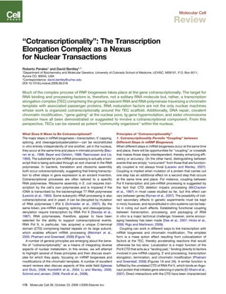 Molecular Cell
Review
‘‘Cotranscriptionality’’: The Transcription
Elongation Complex as a Nexus
for Nuclear Transactions
Roberto Perales1 and David Bentley1,*
1Department of Biochemistry and Molecular Genetics, University of Colorado School of Medicine, UCHSC, MS8101, P.O. Box 6511,
Aurora CO, 80045, USA
*Correspondence: david.bentley@uchsc.edu
DOI 10.1016/j.molcel.2009.09.018
Much of the complex process of RNP biogenesis takes place at the gene cotranscriptionally. The target for
RNA binding and processing factors is, therefore, not a solitary RNA molecule but, rather, a transcription
elongation complex (TEC) comprising the growing nascent RNA and RNA polymerase traversing a chromatin
template with associated passenger proteins. RNA maturation factors are not the only nuclear machines
whose work is organized cotranscriptionally around the TEC scaffold. Additionally, DNA repair, covalent
chromatin modiﬁcation, ‘‘gene gating’’ at the nuclear pore, Ig gene hypermutation, and sister chromosome
cohesion have all been demonstrated or suggested to involve a cotranscriptional component. From this
perspective, TECs can be viewed as potent ‘‘community organizers’’ within the nucleus.
What Does It Mean to Be Cotranscriptional?
The major steps in mRNA biogenesis—transcription, 50
capping,
splicing, and cleavage/polyadenylation—can be reconstituted
in vitro entirely independently of one another, yet in the nucleus,
they occur at the same time and place in intimate proximity (Bau-
ren et al., 1998; Beyer and Osheim, 1988; Rasmussen and Lis,
1993). The substrate for pre-mRNA processing is actually a tran-
script that is being extruded through an exit channel in the RNA
polymerase. In bacteria, translation and ribosome assembly
both occur cotranscriptionally, suggesting that linking transcrip-
tion to other steps in gene expression is an ancient invention.
Cotranscriptional processes are often tailored to a speciﬁc
RNA polymerase. Ribosome assembly in E. coli requires tran-
scription by the cell’s own polymerase and is impaired if the
rDNA is transcribed by the bacteriophage T7 RNA polymerase
(Lewicki et al., 1993). Some eukaryotic rRNA processing is also
cotranscriptional, and in yeast, it can be disrupted by mutation
of RNA polymerase I (Pol I) (Schneider et al., 2007). By the
same token, pre-mRNA capping, splicing, and cleavage/polya-
denylation require transcription by RNA Pol II (Sisodia et al.,
1987). RNA polymerases, therefore, appear to have been
selected for the ability to support cotranscriptional events.
RNA Pol II, in particular, has acquired a unique C-terminal
domain (CTD) comprising heptad repeats on its large subunit,
which enables efﬁcient mRNA processing (Meinhart et al.,
2005; Phatnani and Greenleaf, 2006) (Figure 1A).
A number of general principles are emerging about the bene-
ﬁts of ‘‘cotranscriptionality’’ as a means of integrating diverse
aspects of nuclear metabolism. In this review, we will attempt
to highlight several of these principles and then discuss exam-
ples for which they apply, focusing on mRNP biogenesis and
modiﬁcations of the chromatin template. A number of excellent
recent reviews also discuss aspects of this wide ﬁeld (Iglesias
and Stutz, 2008; Kornblihtt et al., 2004; Li and Manley, 2006;
Schmid and Jensen, 2008; Pandit et al., 2008).
Principles of ‘‘Cotranscriptionality’’
1. Cotranscriptionality Permits ‘‘Coupling’’ between
Different Steps in mRNP Biogenesis
When different steps in mRNA biogenesis occur at the same time
and place, there will be opportunities for ‘‘coupling’’ or crosstalk
that makes those steps interdependent, thereby enhancing efﬁ-
ciency or accuracy. On the other hand, distinguishing between
events that are simply ‘‘concurrent’’ from those that are function-
ally coupled is not always trivial (Lazarev and Manley, 2007).
Coupling is implied when mutation of a protein that carries out
one step has an additional effect on a second step that occurs
at the same time and place. For instance, coupling between
Pol II transcription and pre-mRNA processing is suggested by
the fact that CTD deletion impairs processing (McCracken
et al., 1997) in most cases studied so far, but this effect can
vary between genes (Ryman et al., 2007). The possibility of indi-
rect secondary effects in genetic experiments must be kept
in mind, however, and reconstituted in vitro systems can be help-
ful in ruling out such effects. Establishing functional coupling
between transcription, processing, and packaging of RNA
in vitro is a major technical challenge; however, some encour-
aging headway has been made (Das et al., 2007; Hicks et al.,
2006; Rigo and Martinson, 2009).
Coupling can work in different ways to link transcription with
mRNA biogenesis and chromatin modiﬁcation. The simplest
form is a mass action effect resulting from colocalization of
factors at the TEC, thereby accelerating reactions that would
otherwise be too slow. Localization is a major function of the
Pol II CTD that acts as a ‘‘landing pad,’’ binding directly to factors
involved in pre-mRNA capping, 30
end processing, transcription
elongation, termination, and chromatin modiﬁcation (Phatnani
and Greenleaf, 2006) (Figures 1A and 2A). A similar function is
fulﬁlled by the unrelated CTD of RNA Pol V, which binds an Argo-
naut protein that initiates gene silencing in plants (El-Shami et al.,
2007). Direct interactions with the CTD have been characterized
178 Molecular Cell 36, October 23, 2009 ª2009 Elsevier Inc.
 