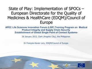 State of Play: Implementation of SPOCs –
European Directorate for the Quality of
Medicines & HealthCare (EDQM)/Council of
Europe
APEC Life Sciences Innovation Forum (LSIF) Training Program on Medical
Product Integrity and Supply Chain Security
Establishment of Global Single Point of Contact Systems-
28 January 2015, Clark (Angeles City), the Philippines
Dr François-Xavier Lery, EDQM/Council of Europe
 