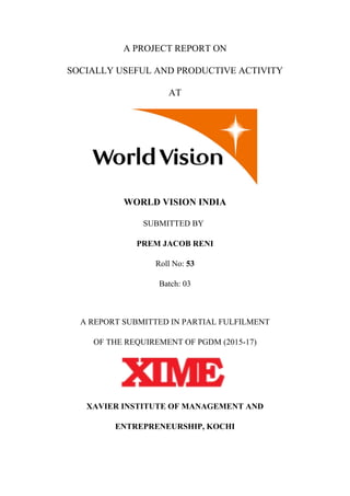 A PROJECT REPORT ON
SOCIALLY USEFUL AND PRODUCTIVE ACTIVITY
AT
WORLD VISION INDIA
SUBMITTED BY
PREM JACOB RENI
Roll No: 53
Batch: 03
A REPORT SUBMITTED IN PARTIAL FULFILMENT
OF THE REQUIREMENT OF PGDM (2015-17)
XAVIER INSTITUTE OF MANAGEMENT AND
ENTREPRENEURSHIP, KOCHI
 