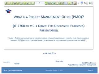 WHAT IS A PROJECT MANAGEMENT OFFICE (PMO)?
(IT 2700-XX V 0.1 DRAFT: FOR DISCUSSION PURPOSES)
PRESENTATION
CAVEAT : THIS PRESENTATION REFLECTS THE OBSERVATIONS, COMMENTS AND STATUSES FROM THE YEAR IT WAS ORIGINALLY
PREPARED (2004) BUT DOES CONTAIN RELEVANCY TO A NUMBER OF SOLUTIONS AND ISSUES OF TODAY FOR A PMO.
as of: Dec 2004
Prepared for:
<Client>
Prepared By:
David Niles; Director
Project Control and Service Management
Wednesday, October 21, 2015ECIO EXECUTIVE WORKBENCH Page: 1
 