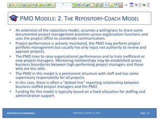 PMO MODELS: 2. THE REPOSITORY-COACH MODEL
• An extension of the repository model, assumes a willingness to share some
documented project management practices across organization functions and
uses the project office to coordinate communication.
• Project performance is actively monitored, the PMO may perform project
portfolio management but usually has only input not authority to review and
approve projects.
• The PMO tries to raise organizational performance and to train inefficient or
new project managers. Mentoring relationships may be established across
business boundaries between high-performing project managers and those
who are less able.
• The PMO in this model is a permanent structure with staff and has some
supervisory responsibility for all projects.
• In this case, there is often a "dotted line" reporting relationship between
business-staffed project managers and the PMO.
• Funding for this model is typically based on a fixed allocation for staffing and
administrative support.
Wednesday, October 21, 2015ECIO EXECUTIVE WORKBENCH Page: 15
 