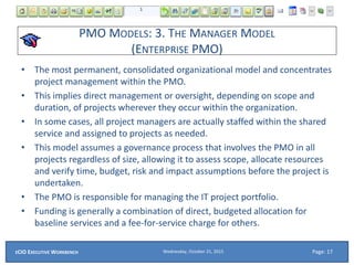 PMO MODELS: 3. THE MANAGER MODEL
(ENTERPRISE PMO)
• The most permanent, consolidated organizational model and concentrates
project management within the PMO.
• This implies direct management or oversight, depending on scope and
duration, of projects wherever they occur within the organization.
• In some cases, all project managers are actually staffed within the shared
service and assigned to projects as needed.
• This model assumes a governance process that involves the PMO in all
projects regardless of size, allowing it to assess scope, allocate resources
and verify time, budget, risk and impact assumptions before the project is
undertaken.
• The PMO is responsible for managing the IT project portfolio.
• Funding is generally a combination of direct, budgeted allocation for
baseline services and a fee-for-service charge for others.
Wednesday, October 21, 2015ECIO EXECUTIVE WORKBENCH Page: 17
 