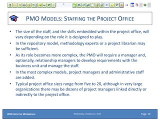 PMO MODELS: STAFFING THE PROJECT OFFICE
• The size of the staff, and the skills embedded within the project office, will
vary depending on the role it is designed to play.
• In the repository model, methodology experts or a project librarian may
be sufficient.
• As its role becomes more complex, the PMO will require a manager and,
optionally, relationship managers to develop requirements with the
business unit and manage the staff.
• In the most complex models, project managers and administrative staff
are added.
• Typical project office sizes range from five to 20, although in very large
organizations there may be dozens of project managers linked directly or
indirectly to the project office.
Wednesday, October 21, 2015ECIO EXECUTIVE WORKBENCH Page: 19
 
