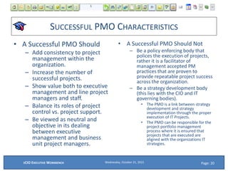 SUCCESSFUL PMO CHARACTERISTICS
• A Successful PMO Should
– Add consistency to project
management within the
organization.
– Increase the number of
successful projects.
– Show value both to executive
management and line project
managers and staff.
– Balance its roles of project
control vs. project support.
– Be viewed as neutral and
objective in its dealing
between executive
management and business
unit project managers.
• A Successful PMO Should Not
– Be a policy enforcing body that
polices the execution of projects,
rather it is a facilitator of
management accepted PM
practices that are proven to
provide repeatable project success
across the organization.
– Be a strategy development body
(this lies with the CIO and IT
governing bodies).
• The PMO is a link between strategy
development and strategy
implementation through the proper
execution of IT Projects.
• The PMO can be responsible for the
project portfolio management
process where it is ensured that
projects that are executed are
aligned with the organizations IT
strategies.
Wednesday, October 21, 2015ECIO EXECUTIVE WORKBENCH Page: 20
 