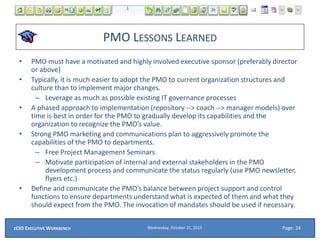 PMO LESSONS LEARNED
• PMO must have a motivated and highly involved executive sponsor (preferably director
or above)
• Typically, it is much easier to adopt the PMO to current organization structures and
culture than to implement major changes.
– Leverage as much as possible existing IT governance processes
• A phased approach to implementation (repository --> coach --> manager models) over
time is best in order for the PMO to gradually develop its capabilities and the
organization to recognize the PMO’s value.
• Strong PMO marketing and communications plan to aggressively promote the
capabilities of the PMO to departments.
– Free Project Management Seminars
– Motivate participation of internal and external stakeholders in the PMO
development process and communicate the status regularly (use PMO newsletter,
flyers etc.)
• Define and communicate the PMO’s balance between project support and control
functions to ensure departments understand what is expected of them and what they
should expect from the PMO. The invocation of mandates should be used if necessary.
Wednesday, October 21, 2015ECIO EXECUTIVE WORKBENCH Page: 24
 