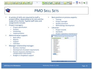 PMO SKILL SETS
• A variety of skills are required to staff a
project office, depending on its size and the
scope of its charter. Typical staff roles and
assignments include:
• Project managers:
– Project specification
– Analysis
– Scheduling
– Implementation
• Administrative support:
– Back-office
– Reports
– Support
– Calendars
• Manager-relationship manager:
– Business interface
– Development of project requirements
– Human resources interface (i.e.,
compensation and review)
– Budget or chargeback support
• Best practice or process experts:
– Training
– Project oversight
– Quality assurance
– Methodology development
• Librarian:
– Project records
– Standards
– Project repository maintenance
Wednesday, October 21, 2015ECIO EXECUTIVE WORKBENCH Page: 29
 