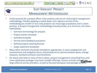 ‘JUST ENOUGH’ PROJECT
MANAGEMENT METHODOLOGY
• A best practice for a project office is the creation and use of a full project management
methodology. Flexibly applying a scaled-down, less-rigorous version of the
methodology to smaller or less-risky projects can encourage acceptance and is a best
practice. A project management methodology should provide, at a minimum, the items
listed below.
– Common terminology for projects
– Project charter template
– Schedule template
– Formal client-feedback procedure
– Defined project-meeting formats
– Scope statement templates
• Many other elements should be included as appropriate, in areas ranging from risk
assemssment and mitigation forms and procedures to communications plans, change
requests, standard contracts and timesheets.
• For those with little or none of this in place, project management consulting firms and
some application packages may have suitable offerings. Sources include many of the
large external service providers, as well as focused boutiques and package vendors.
Wednesday, October 21, 2015ECIO EXECUTIVE WORKBENCH Page: 33
 