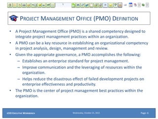 PROJECT MANAGEMENT OFFICE (PMO) DEFINITION
• A Project Management Office (PMO) is a shared competency designed to
integrate project management practices within an organization.
• A PMO can be a key resource in establishing an organizational competency
in project analysis, design, management and review.
• Given the appropriate governance, a PMO accomplishes the following:
– Establishes an enterprise standard for project management.
– Improve communication and the leveraging of resources within the
organization.
– Helps reduce the disastrous effect of failed development projects on
enterprise effectiveness and productivity.
• The PMO is the center of project management best practices within the
organization.
Wednesday, October 21, 2015ECIO EXECUTIVE WORKBENCH Page: 6
 