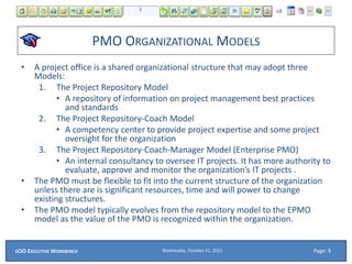 PMO ORGANIZATIONAL MODELS
• A project office is a shared organizational structure that may adopt three
Models:
1. The Project Repository Model
• A repository of information on project management best practices
and standards
2. The Project Repository-Coach Model
• A competency center to provide project expertise and some project
oversight for the organization
3. The Project Repository-Coach-Manager Model (Enterprise PMO)
• An internal consultancy to oversee IT projects. It has more authority to
evaluate, approve and monitor the organization’s IT projects .
• The PMO must be flexible to fit into the current structure of the organization
unless there are is significant resources, time and will power to change
existing structures.
• The PMO model typically evolves from the repository model to the EPMO
model as the value of the PMO is recognized within the organization.
Wednesday, October 21, 2015ECIO EXECUTIVE WORKBENCH Page: 9
 