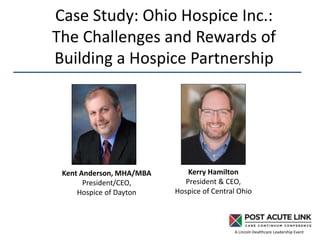 A Lincoln Healthcare Leadership Event
Case Study: Ohio Hospice Inc.:
The Challenges and Rewards of
Building a Hospice Partnership
Kent Anderson, MHA/MBA
President/CEO,
Hospice of Dayton
Kerry Hamilton
President & CEO,
Hospice of Central Ohio
 